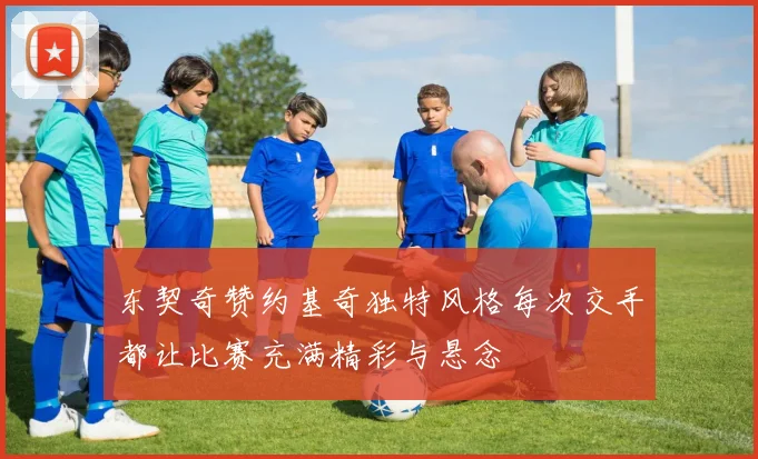 东契奇赞约基奇独特风格每次交手都让比赛充满精彩与悬念