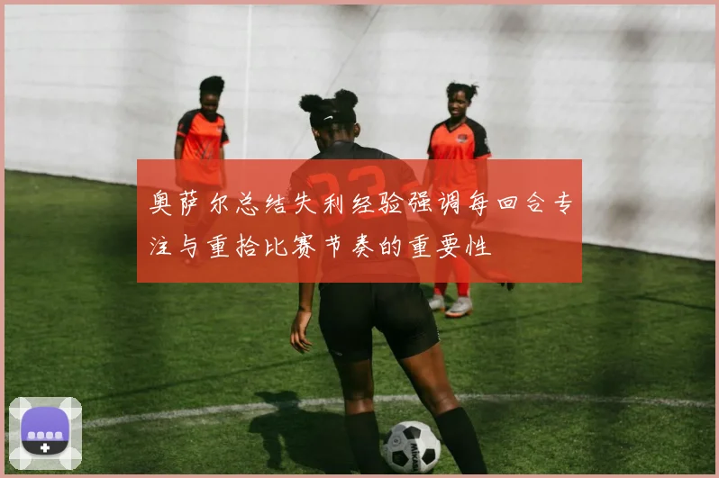 奥萨尔总结失利经验强调每回合专注与重拾比赛节奏的重要性