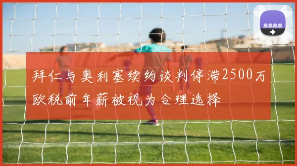 拜仁与奥利塞续约谈判停滞2500万欧税前年薪被视为合理选择