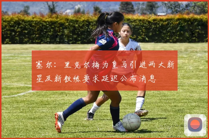 塞尔：里克尔梅为皇马引进两大新星及新教练要求延迟公布消息