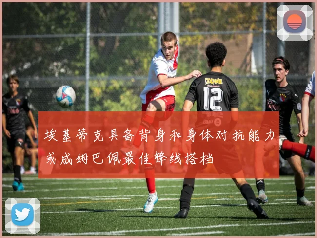 埃基蒂克具备背身和身体对抗能力或成姆巴佩最佳锋线搭档