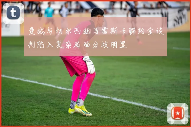 曼城与切尔西就马雷斯卡解约金谈判陷入复杂局面分歧明显
