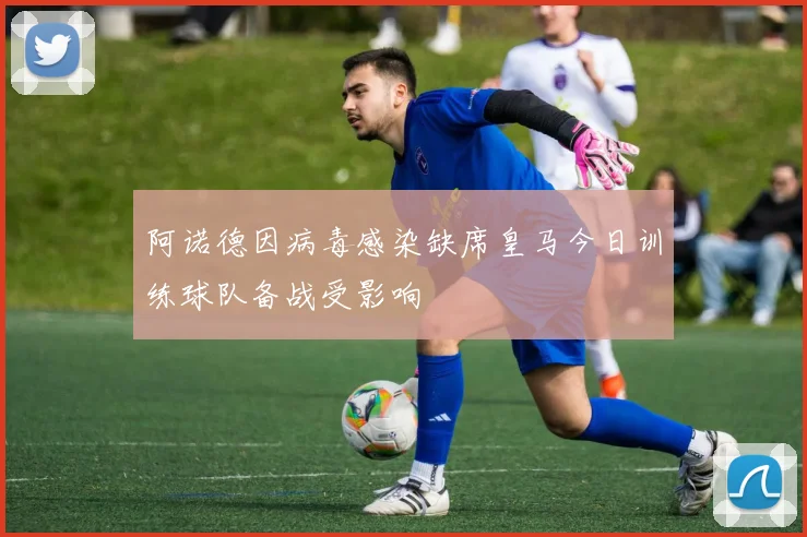 阿诺德因病毒感染缺席皇马今日训练球队备战受影响