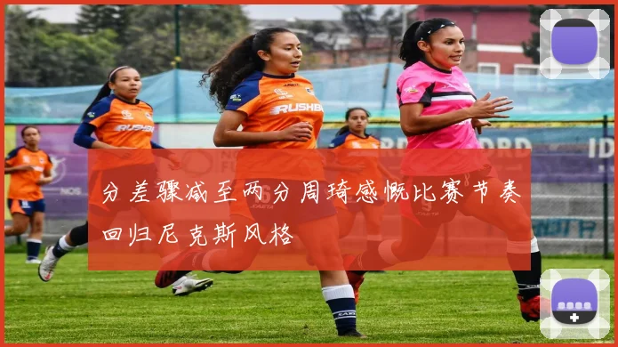 分差骤减至两分周琦感慨比赛节奏回归尼克斯风格