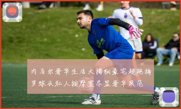 内马尔奢华生活大揭秘豪宅超跑梅罗球衣私人按摩室尽显奢华风范