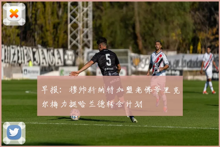 早报：穆帅科纳特加盟老佛爷里克尔梅力挺哈兰德转会计划