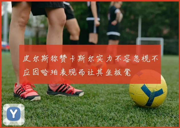 皮尔斯称赞卡斯尔实力不容忽视不应因哈珀表现而让其坐板凳