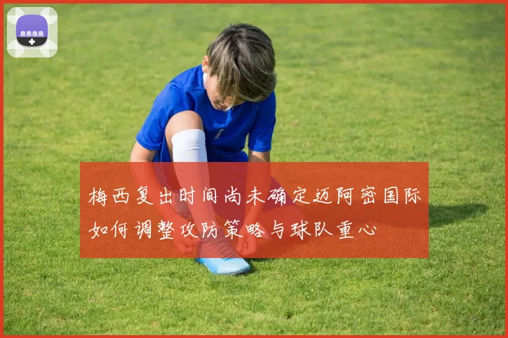梅西复出时间尚未确定迈阿密国际如何调整攻防策略与球队重心