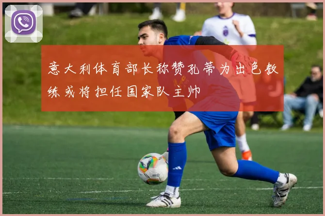 意大利体育部长称赞孔蒂为出色教练或将担任国家队主帅