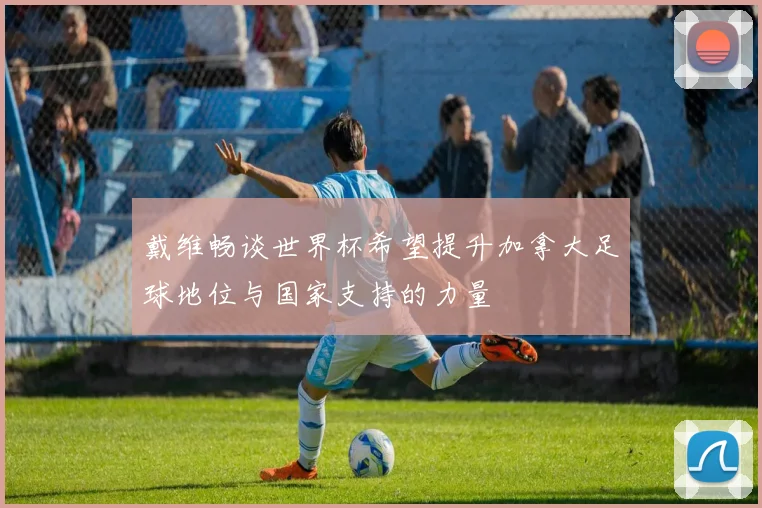 戴维畅谈世界杯希望提升加拿大足球地位与国家支持的力量