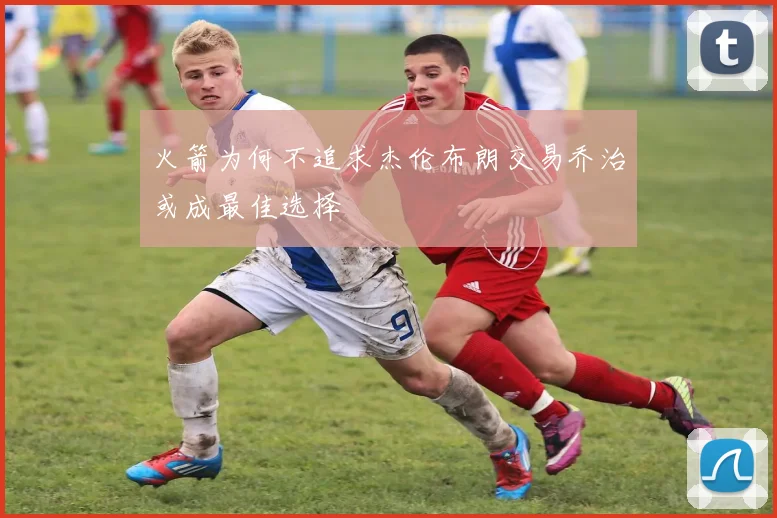 火箭为何不追求杰伦布朗交易乔治或成最佳选择